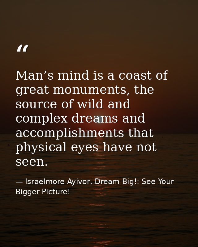 Man’s mind is a coast of great monuments, the source of wild and complex dreams and accomplishments that physical eyes h — Israelmore Ayivor, Dream Big!: See Your Bigger Picture!