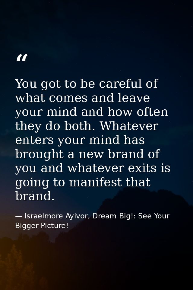 You got to be careful of what comes and leave your mind and how often they do both. Whatever enters your mind has brough — Israelmore Ayivor, Dream Big!: See Your Bigger Picture!