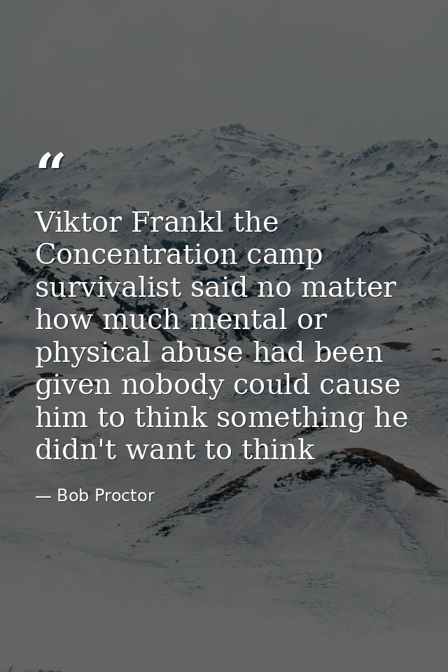 Viktor Frankl the Concentration camp survivalist said no matter how much mental or physical abuse had been given nobody  — Bob Proctor