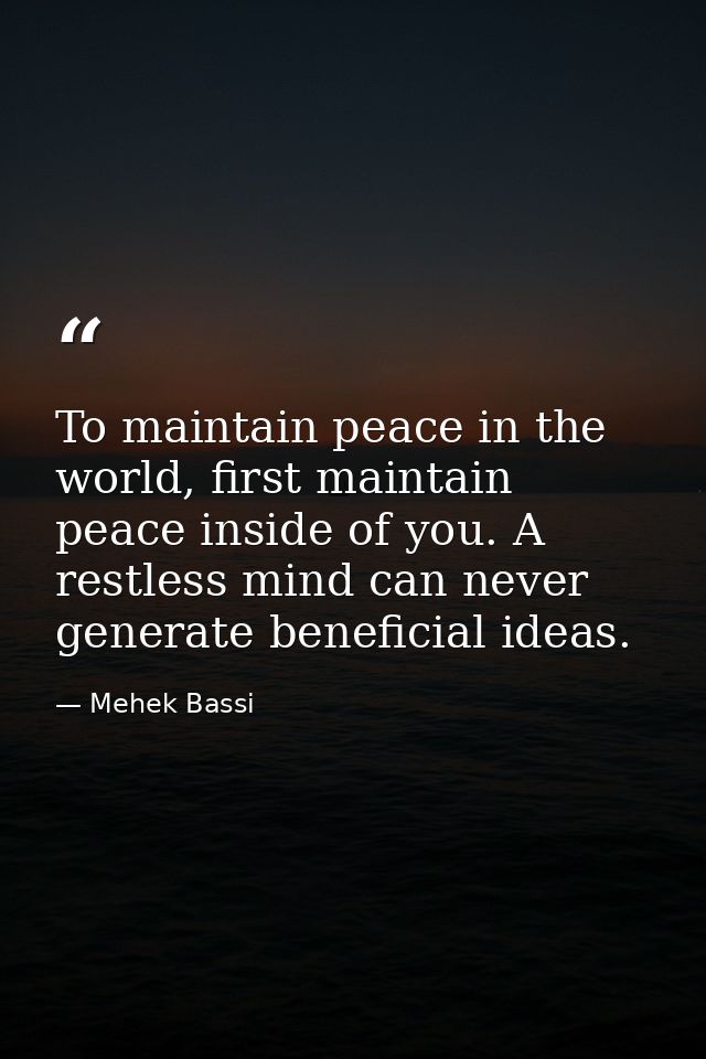 To maintain peace in the world, first maintain peace inside of you. A restless mind can never generate beneficial ideas. — Mehek Bassi