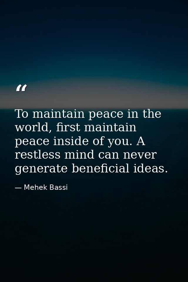 To maintain peace in the world, first maintain peace inside of you. A restless mind can never generate beneficial ideas. — Mehek Bassi