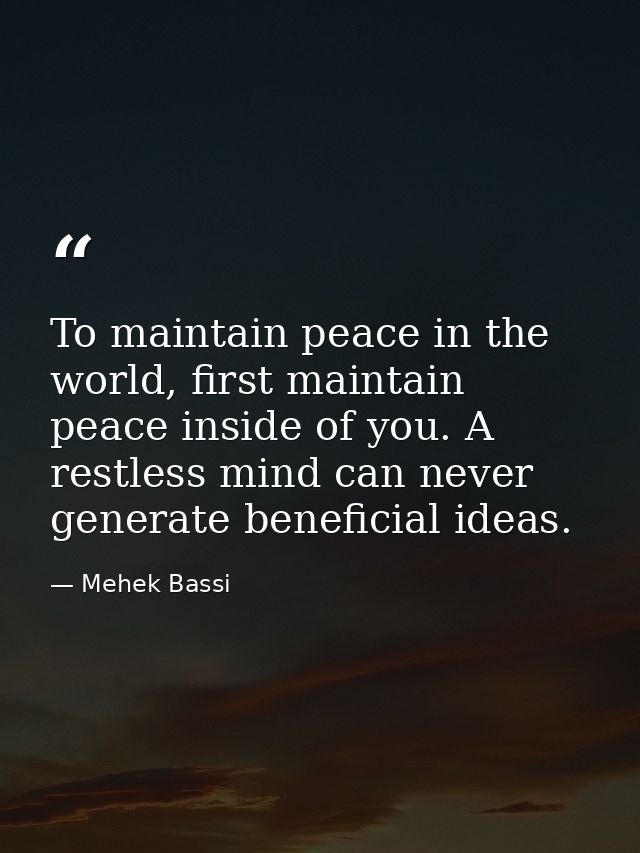 To maintain peace in the world, first maintain peace inside of you. A restless mind can never generate beneficial ideas. — Mehek Bassi