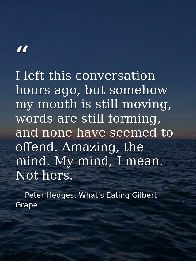 I left this conversation hours ago, but somehow my mouth is still moving, words are still forming, and none have seemed  — Peter Hedges, What's Eating Gilbert Grape
