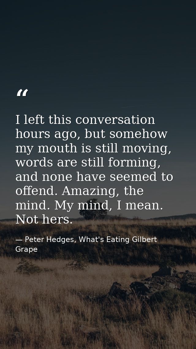 I left this conversation hours ago, but somehow my mouth is still moving, words are still forming, and none have seemed  — Peter Hedges, What's Eating Gilbert Grape