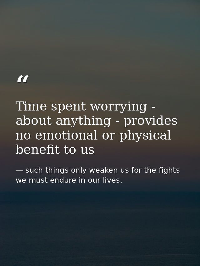 Time spent worrying - about anything - provides no emotional or physical benefit to us — such things only weaken us for the fights we must endure in our lives.