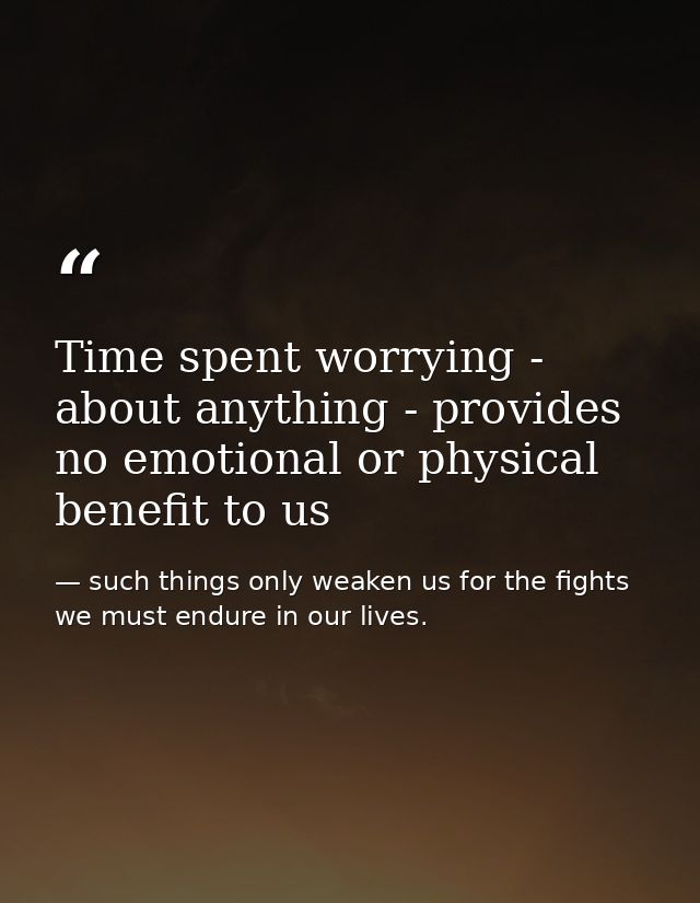 Time spent worrying - about anything - provides no emotional or physical benefit to us — such things only weaken us for the fights we must endure in our lives.