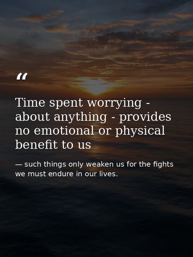 Time spent worrying - about anything - provides no emotional or physical benefit to us — such things only weaken us for the fights we must endure in our lives.