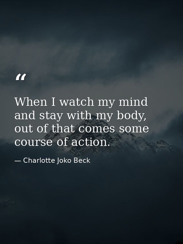 When I watch my mind and stay with my body, out of that comes some course of action. — Charlotte Joko Beck