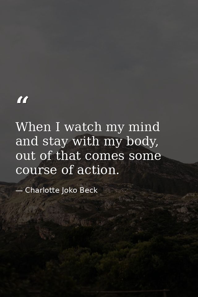 When I watch my mind and stay with my body, out of that comes some course of action. — Charlotte Joko Beck