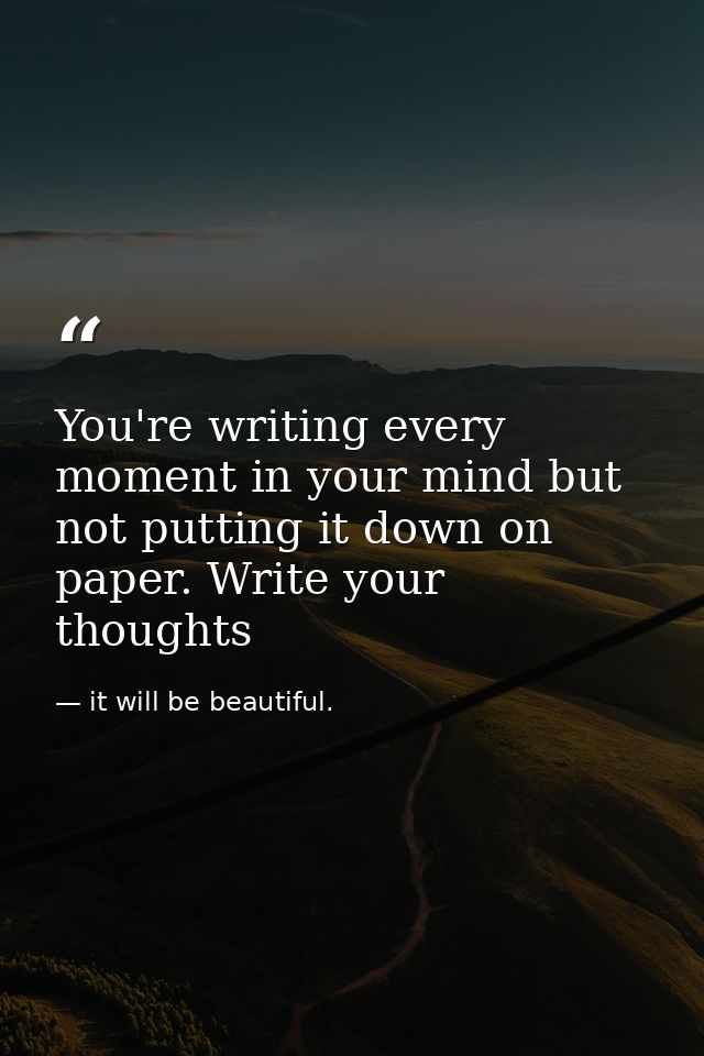 You're writing every moment in your mind but not putting it down on paper. Write your thoughts — it will be beautiful.