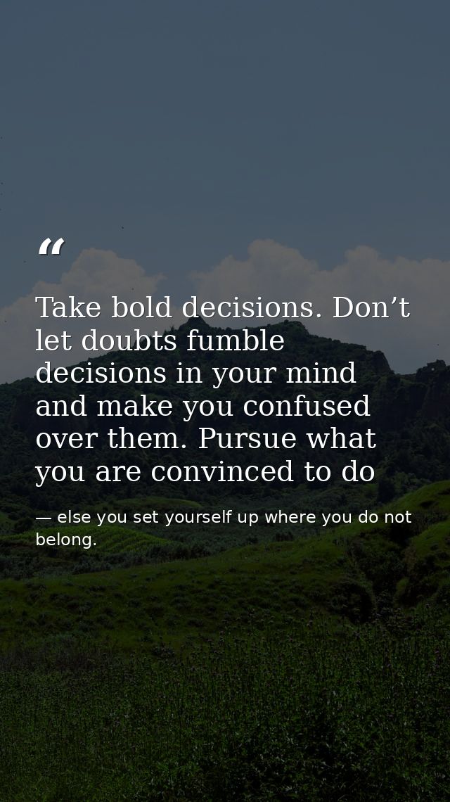 Take bold decisions. Don’t let doubts fumble decisions in your mind and make you confused over them. Pursue what you are — else you set yourself up where you do not belong.