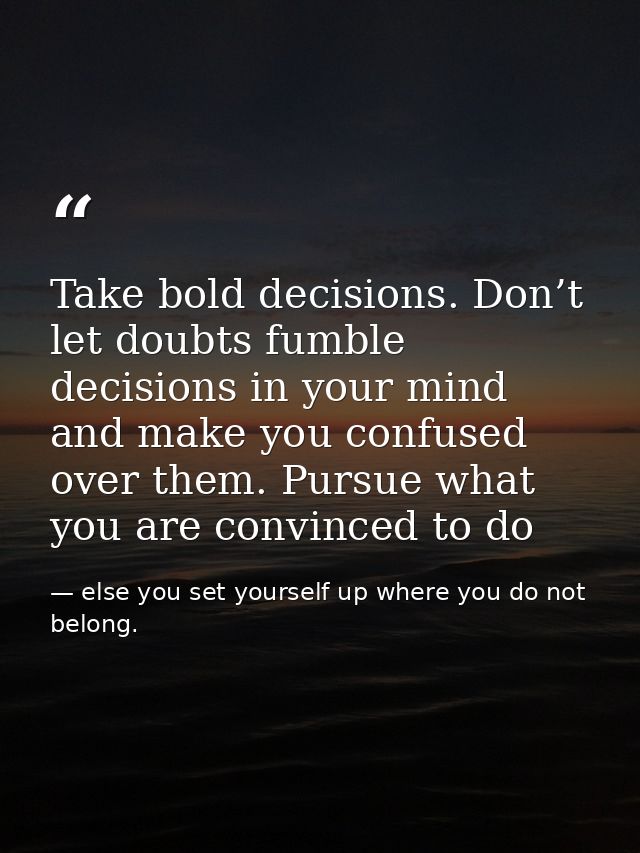 Take bold decisions. Don’t let doubts fumble decisions in your mind and make you confused over them. Pursue what you are — else you set yourself up where you do not belong.