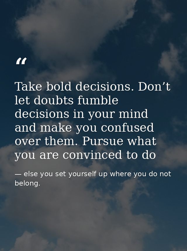 Take bold decisions. Don’t let doubts fumble decisions in your mind and make you confused over them. Pursue what you are — else you set yourself up where you do not belong.