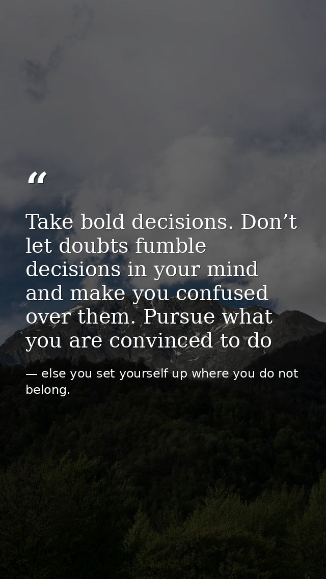 Take bold decisions. Don’t let doubts fumble decisions in your mind and make you confused over them. Pursue what you are — else you set yourself up where you do not belong.