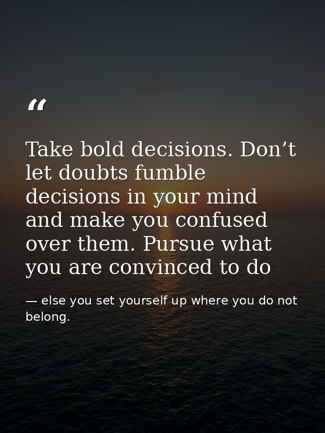 Take bold decisions. Don’t let doubts fumble decisions in your mind and make you confused over them. Pursue what you are — else you set yourself up where you do not belong.