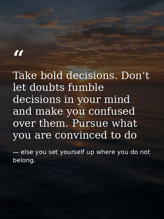 Take bold decisions. Don’t let doubts fumble decisions in your mind and make you confused over them. Pursue what you are — else you set yourself up where you do not belong.