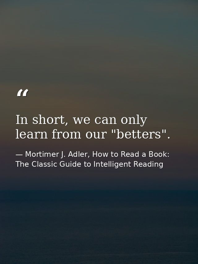 In short, we can only learn from our "betters". — Mortimer J. Adler, How to Read a Book: The Classic Guide to Intelligent Reading