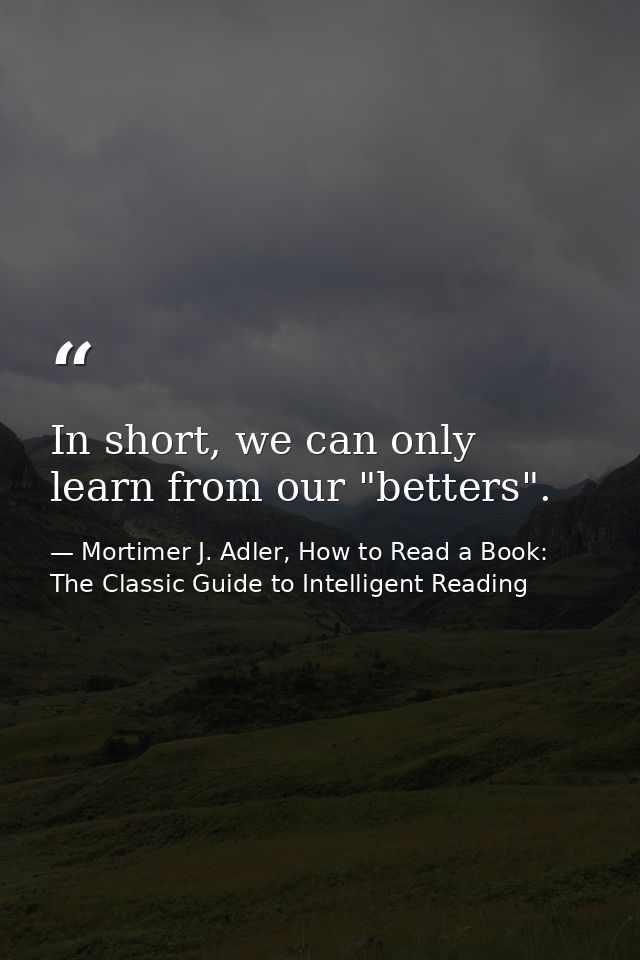In short, we can only learn from our "betters". — Mortimer J. Adler, How to Read a Book: The Classic Guide to Intelligent Reading
