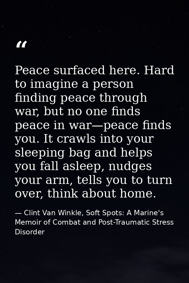 Peace surfaced here. Hard to imagine a person finding peace through war, but no one finds peace in war—peace finds you.  — Clint Van Winkle, Soft Spots: A Marine's Memoir of Combat and Post-Traumatic Stress Disorder