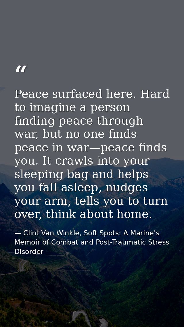 Peace surfaced here. Hard to imagine a person finding peace through war, but no one finds peace in war—peace finds you.  — Clint Van Winkle, Soft Spots: A Marine's Memoir of Combat and Post-Traumatic Stress Disorder