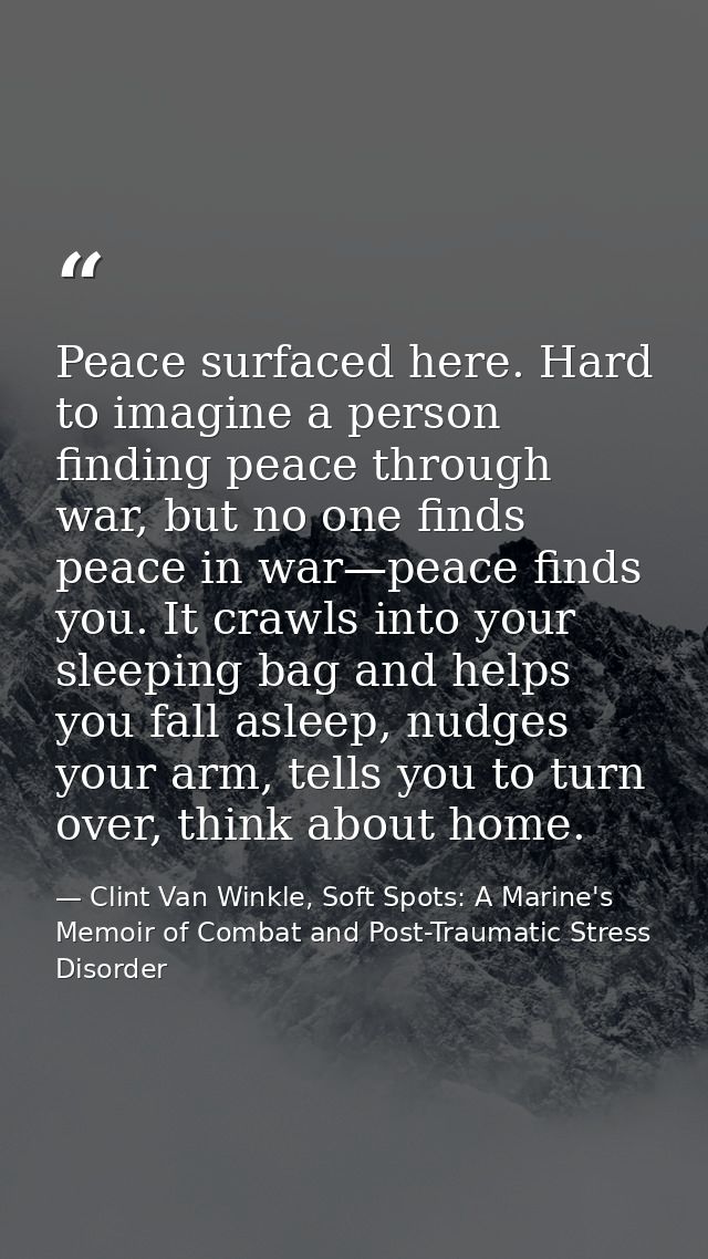 Peace surfaced here. Hard to imagine a person finding peace through war, but no one finds peace in war—peace finds you.  — Clint Van Winkle, Soft Spots: A Marine's Memoir of Combat and Post-Traumatic Stress Disorder