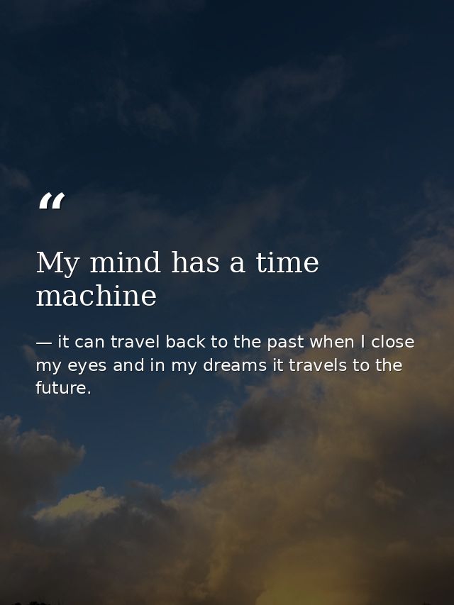 My mind has a time machine — it can travel back to the past when I close my eyes and in my dreams it travels to the future.