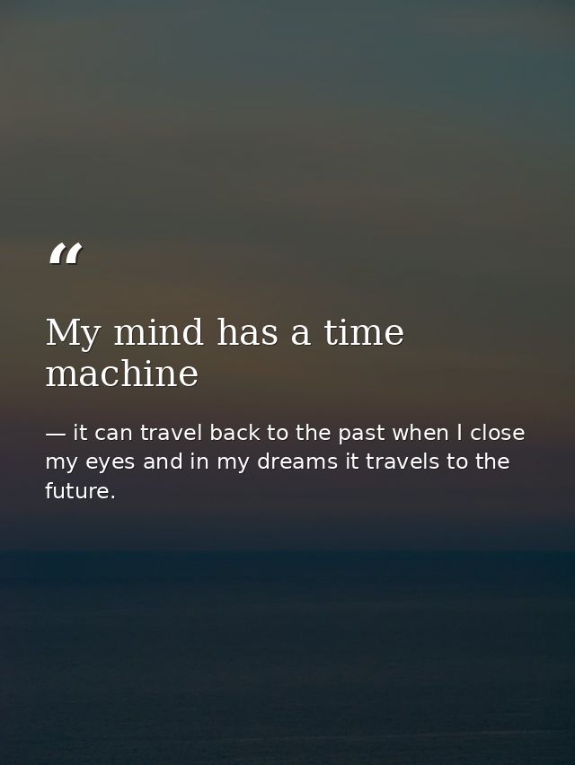 My mind has a time machine — it can travel back to the past when I close my eyes and in my dreams it travels to the future.