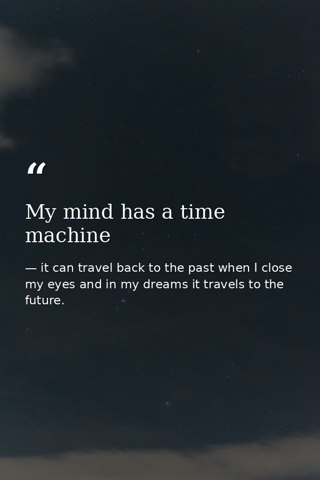 My mind has a time machine — it can travel back to the past when I close my eyes and in my dreams it travels to the future.
