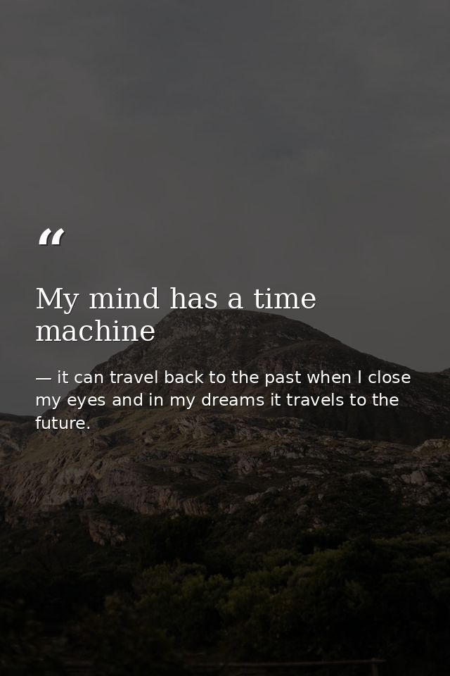 My mind has a time machine — it can travel back to the past when I close my eyes and in my dreams it travels to the future.