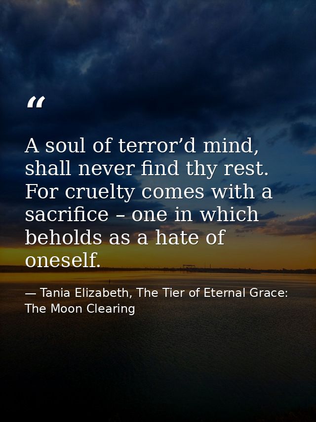 A soul of terror’d mind, shall never find thy rest. For cruelty comes with a sacrifice – one in which beholds as a hate  — Tania Elizabeth, The Tier of Eternal Grace: The Moon Clearing