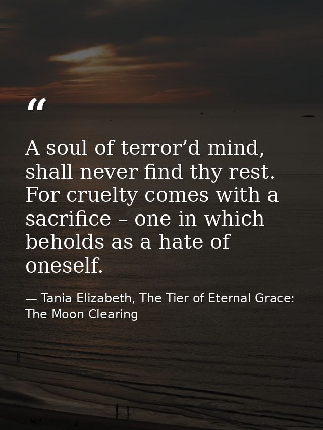 A soul of terror’d mind, shall never find thy rest. For cruelty comes with a sacrifice – one in which beholds as a hate  — Tania Elizabeth, The Tier of Eternal Grace: The Moon Clearing