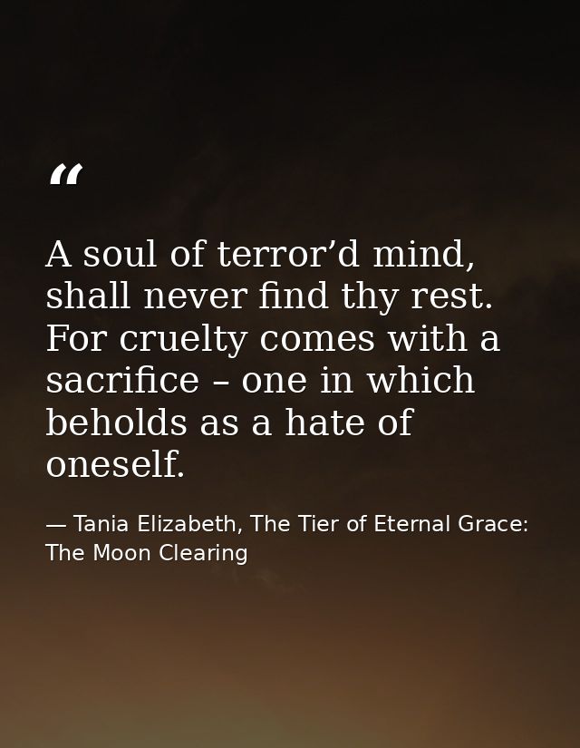 A soul of terror’d mind, shall never find thy rest. For cruelty comes with a sacrifice – one in which beholds as a hate  — Tania Elizabeth, The Tier of Eternal Grace: The Moon Clearing