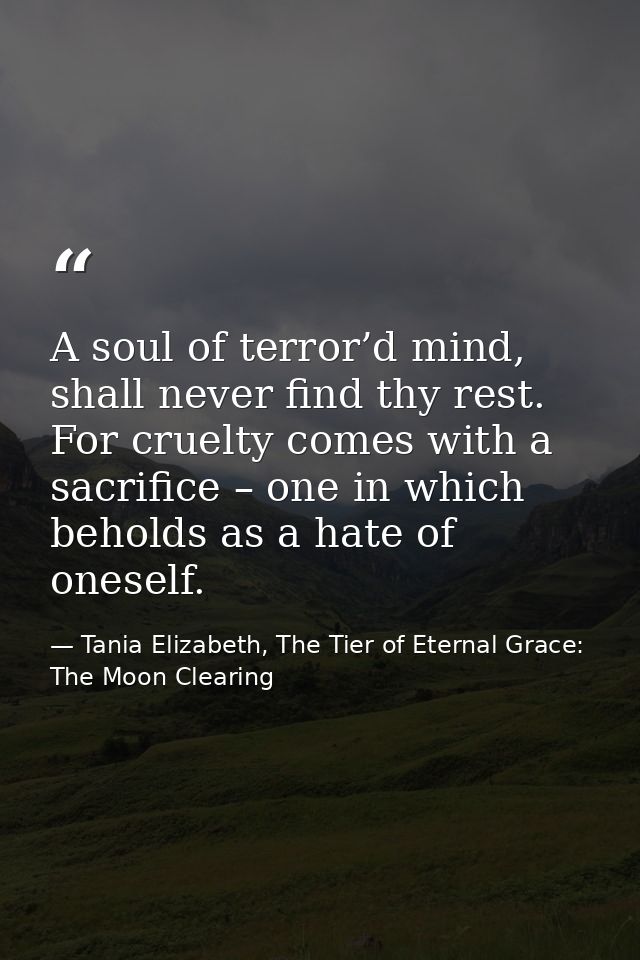 A soul of terror’d mind, shall never find thy rest. For cruelty comes with a sacrifice – one in which beholds as a hate  — Tania Elizabeth, The Tier of Eternal Grace: The Moon Clearing