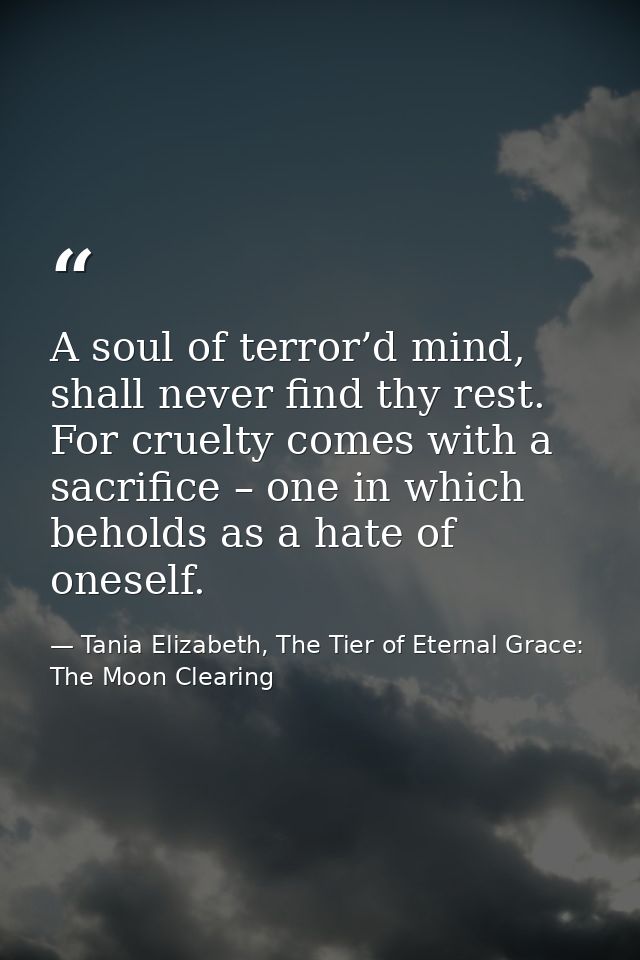A soul of terror’d mind, shall never find thy rest. For cruelty comes with a sacrifice – one in which beholds as a hate  — Tania Elizabeth, The Tier of Eternal Grace: The Moon Clearing