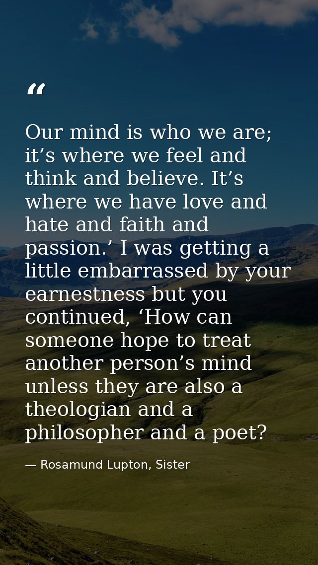 Our mind is who we are; it’s where we feel and think and believe. It’s where we have love and hate and faith and passion — Rosamund Lupton, Sister