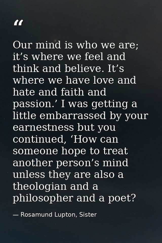 Our mind is who we are; it’s where we feel and think and believe. It’s where we have love and hate and faith and passion — Rosamund Lupton, Sister