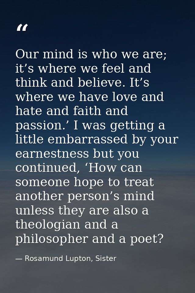 Our mind is who we are; it’s where we feel and think and believe. It’s where we have love and hate and faith and passion — Rosamund Lupton, Sister