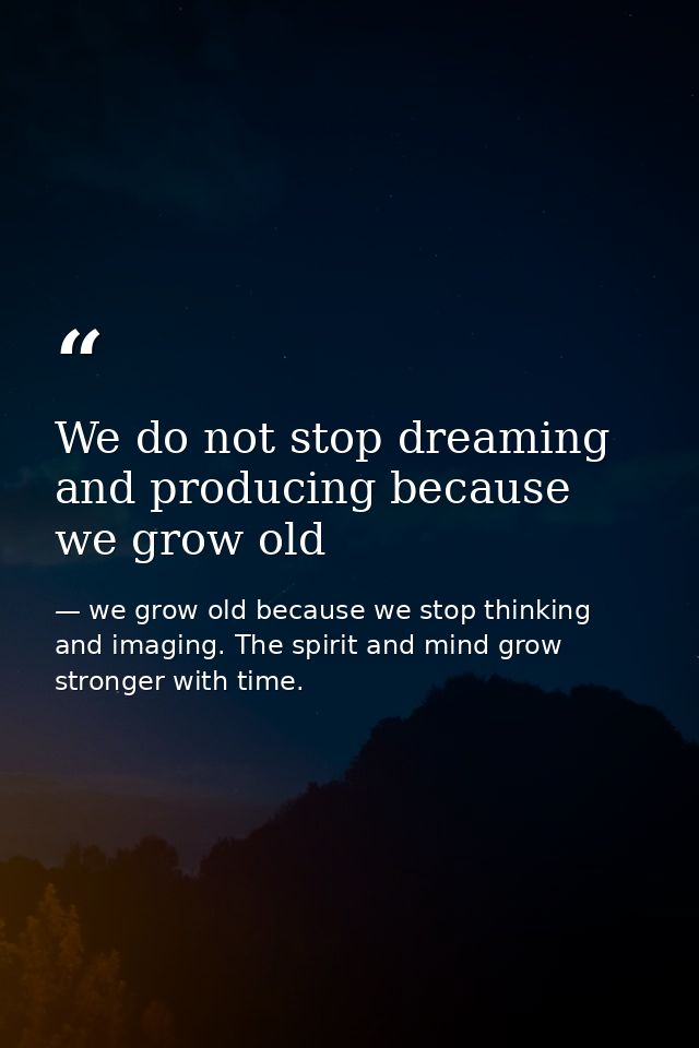 We do not stop dreaming and producing because we grow old — we grow old because we stop thinking and imaging. The spirit and mind grow stronger with time.