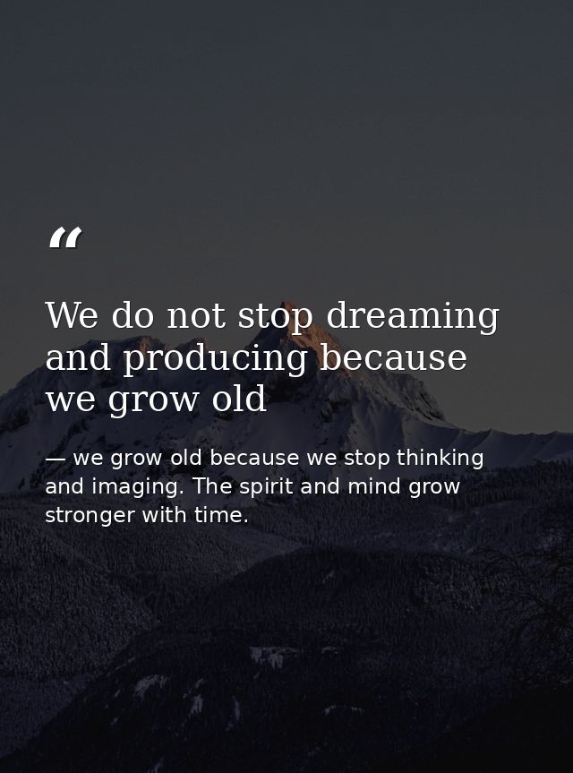 We do not stop dreaming and producing because we grow old — we grow old because we stop thinking and imaging. The spirit and mind grow stronger with time.