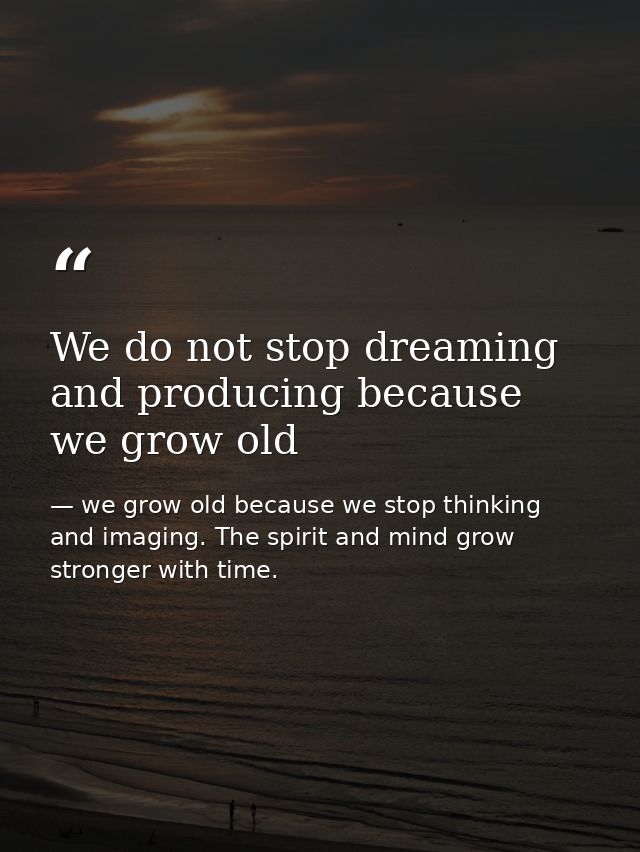 We do not stop dreaming and producing because we grow old — we grow old because we stop thinking and imaging. The spirit and mind grow stronger with time.