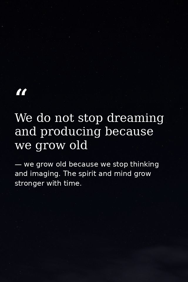 We do not stop dreaming and producing because we grow old — we grow old because we stop thinking and imaging. The spirit and mind grow stronger with time.
