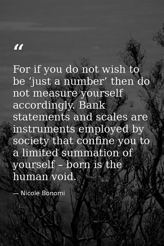 For if you do not wish to be ‘just a number’ then do not measure yourself accordingly. Bank statements and scales are in — Nicole Bonomi