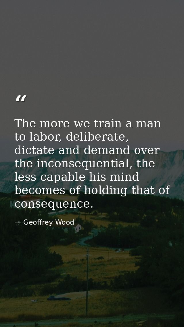 The more we train a man to labor, deliberate, dictate and demand over the inconsequential, the less capable his mind bec — Geoffrey Wood