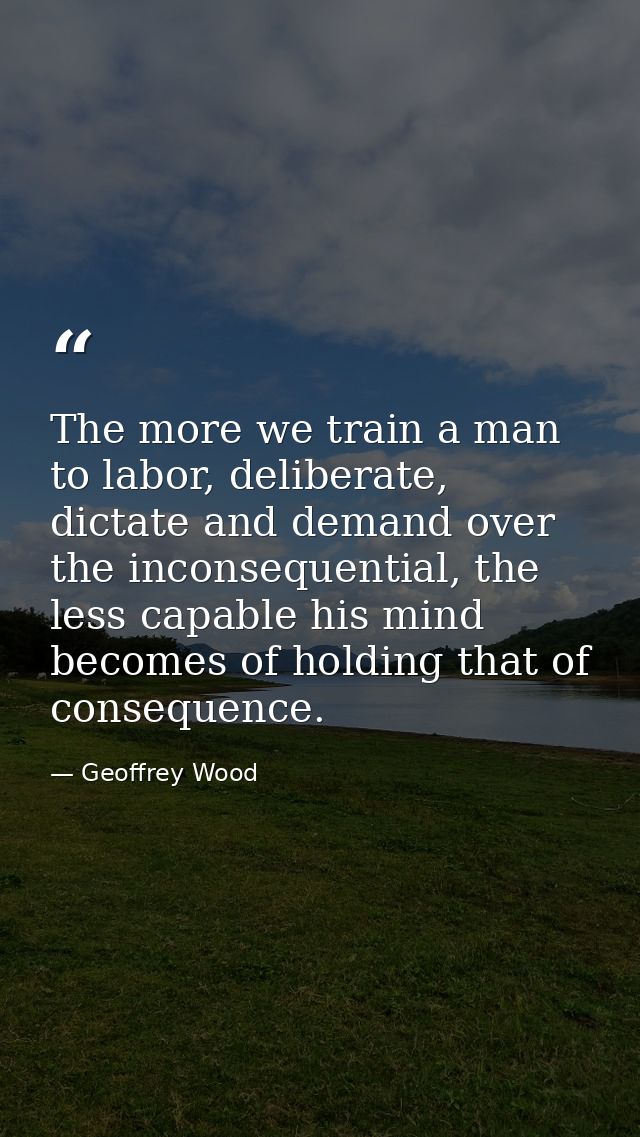 The more we train a man to labor, deliberate, dictate and demand over the inconsequential, the less capable his mind bec — Geoffrey Wood