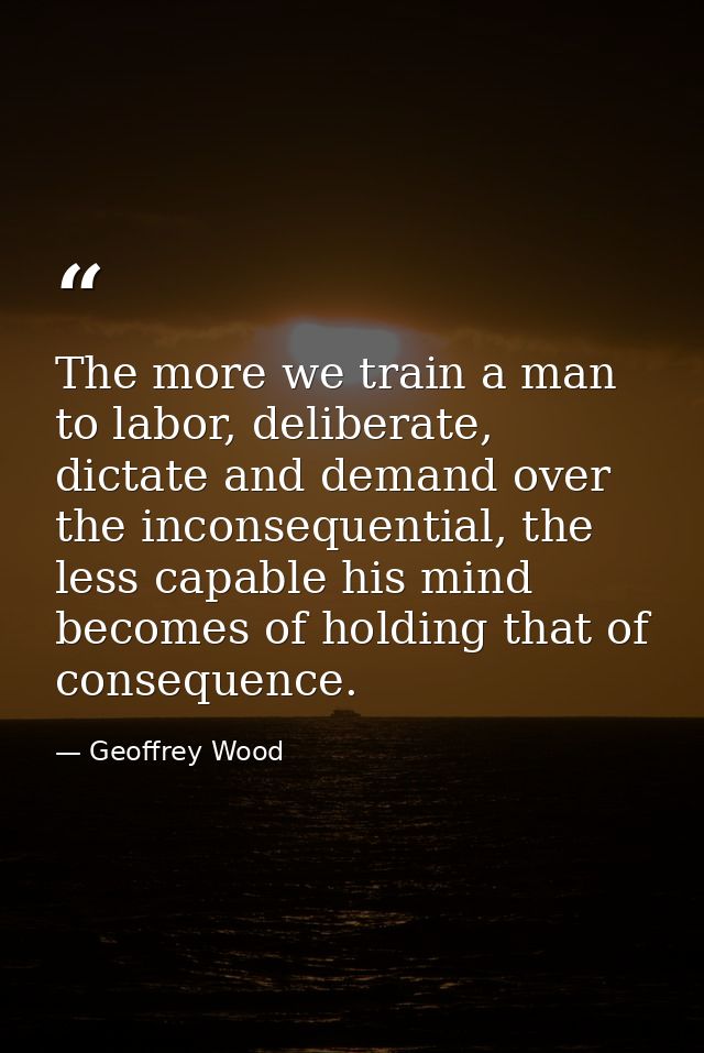 The more we train a man to labor, deliberate, dictate and demand over the inconsequential, the less capable his mind bec — Geoffrey Wood