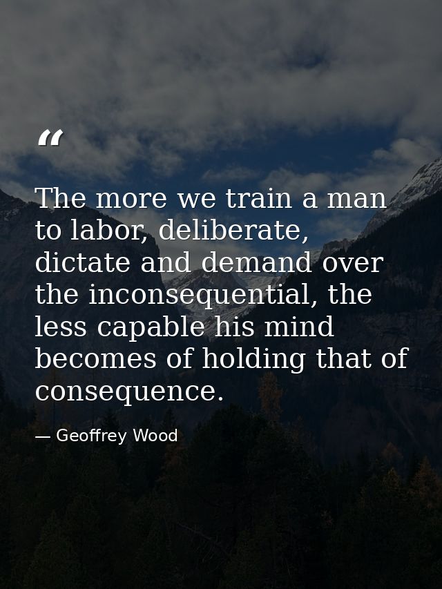 The more we train a man to labor, deliberate, dictate and demand over the inconsequential, the less capable his mind bec — Geoffrey Wood