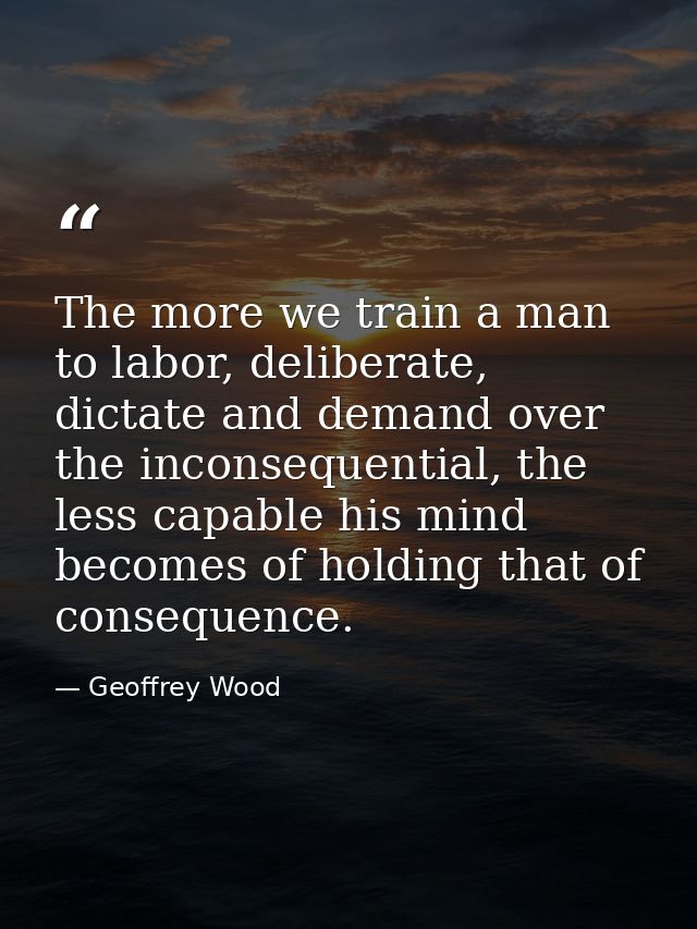 The more we train a man to labor, deliberate, dictate and demand over the inconsequential, the less capable his mind bec — Geoffrey Wood