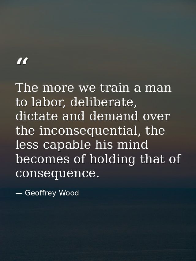 The more we train a man to labor, deliberate, dictate and demand over the inconsequential, the less capable his mind bec — Geoffrey Wood