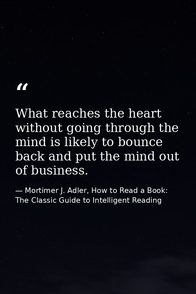 What reaches the heart without going through the mind is likely to bounce back and put the mind out of business. — Mortimer J. Adler, How to Read a Book: The Classic Guide to Intelligent Reading
