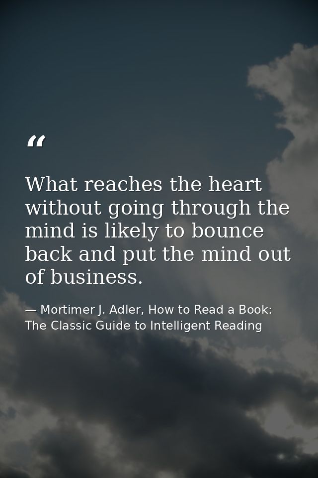 What reaches the heart without going through the mind is likely to bounce back and put the mind out of business. — Mortimer J. Adler, How to Read a Book: The Classic Guide to Intelligent Reading